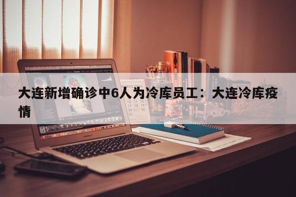 大连新增确诊中6人为冷库员工:大连冷库疫情