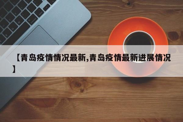 【青岛疫情情况最新,青岛疫情最新进展情况】