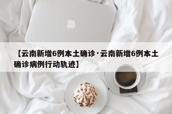 【云南新增6例本土确诊·云南新增6例本土确诊病例行动轨迹】