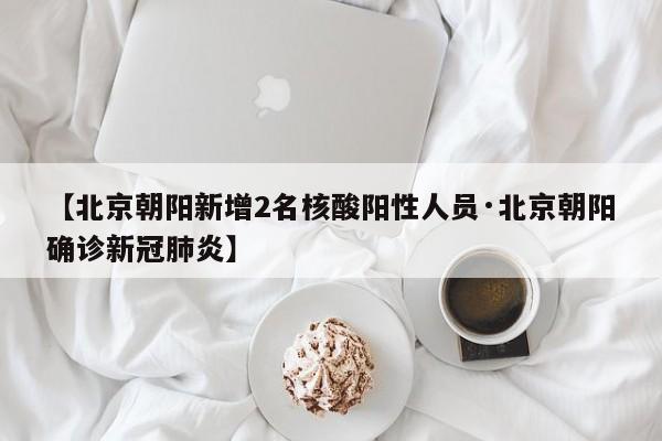 【北京朝阳新增2名核酸阳性人员·北京朝阳确诊新冠肺炎】