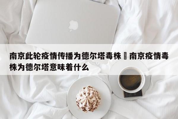 南京此轮疫情传播为德尔塔毒株›南京疫情毒株为德尔塔意味着什么