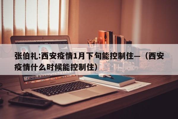 张伯礼:西安疫情1月下旬能控制住—(西安疫情什么时候能控制住)