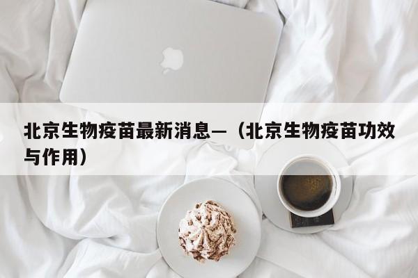 北京生物疫苗最新消息—(北京生物疫苗功效与作用)