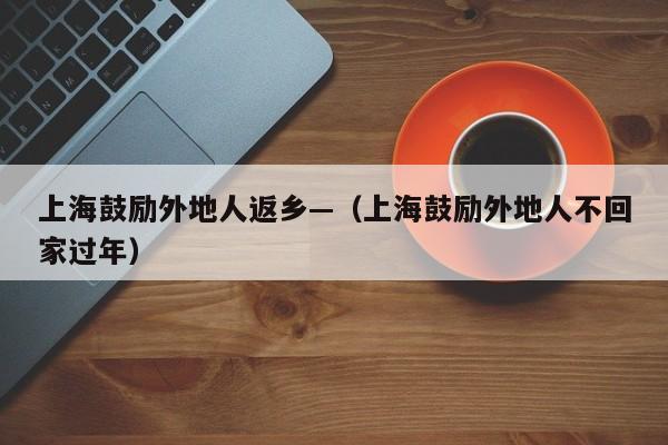 上海鼓励外地人返乡—（上海鼓励外地人不回家过年）