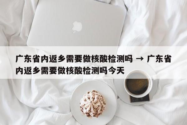 广东省内返乡需要做核酸检测吗 → 广东省内返乡需要做核酸检测吗今天