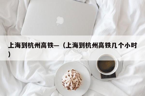 上海到杭州高铁—（上海到杭州高铁几个小时）