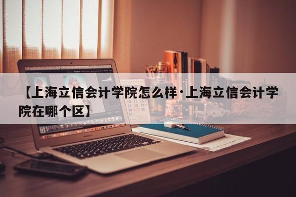【上海立信会计学院怎么样·上海立信会计学院在哪个区】