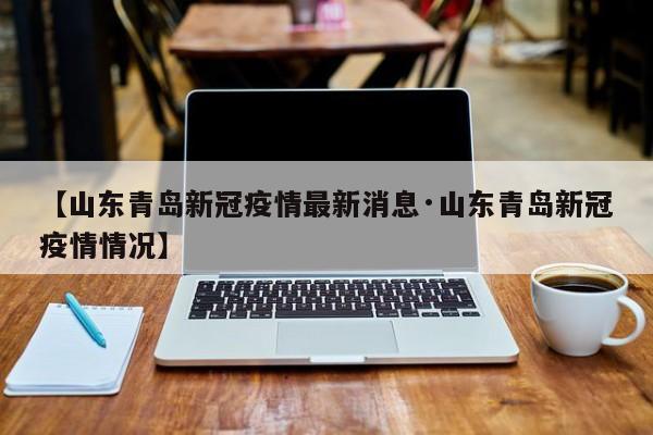 【山东青岛新冠疫情最新消息·山东青岛新冠疫情情况】