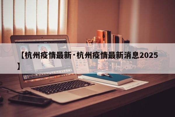 【杭州疫情最新·杭州疫情最新消息2025】