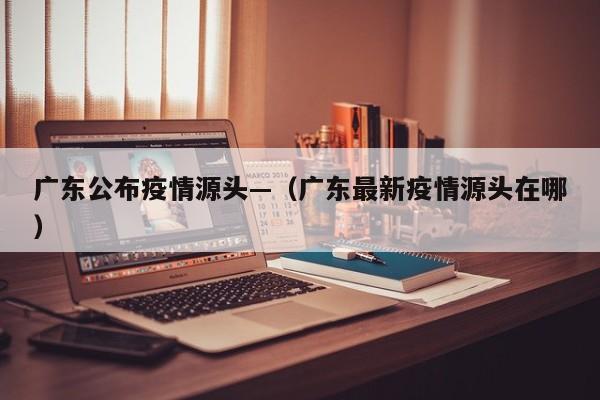 广东公布疫情源头—(广东最新疫情源头在哪)