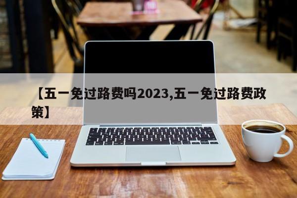 【五一免过路费吗2023,五一免过路费政策】