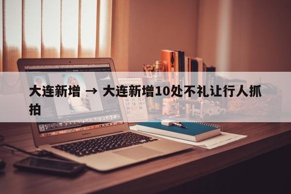 大连新增 → 大连新增10处不礼让行人抓拍