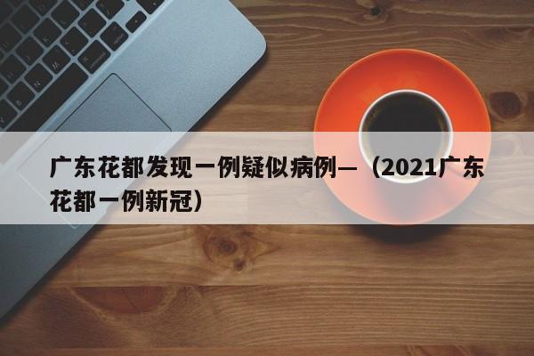 广东花都发现一例疑似病例—(2021广东花都一例新冠)