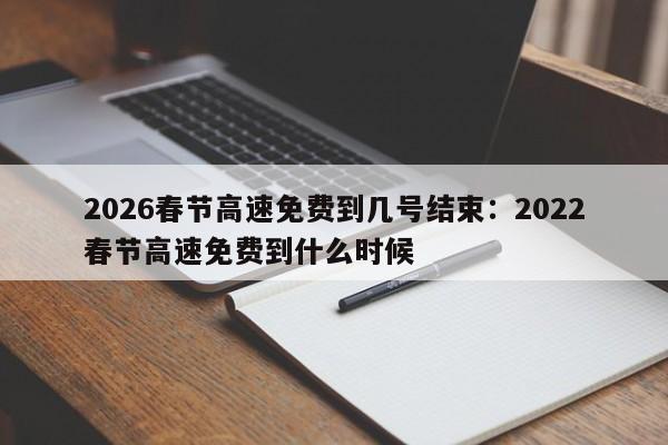 2026春节高速免费到几号结束：2022春节高速免费到什么时候
