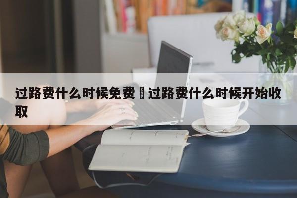 过路费什么时候免费›过路费什么时候开始收取