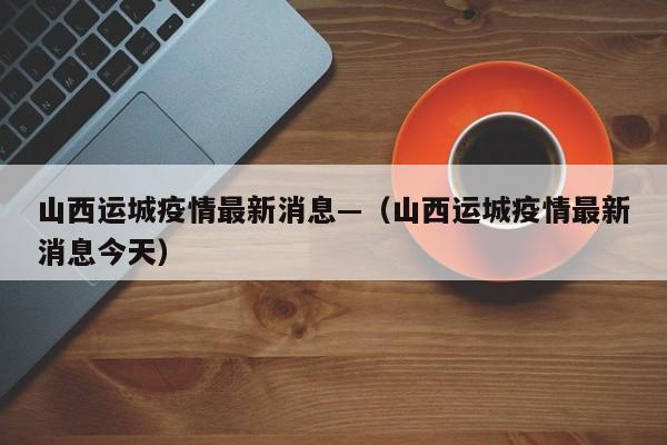 山西运城疫情最新消息—（山西运城疫情最新消息今天）