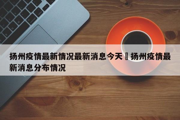 扬州疫情最新情况最新消息今天›扬州疫情最新消息分布情况