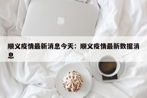顺义疫情最新消息今天：顺义疫情最新数据消息