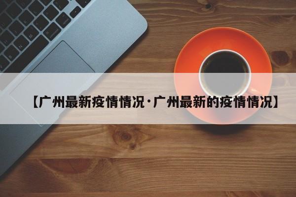 【广州最新疫情情况·广州最新的疫情情况】