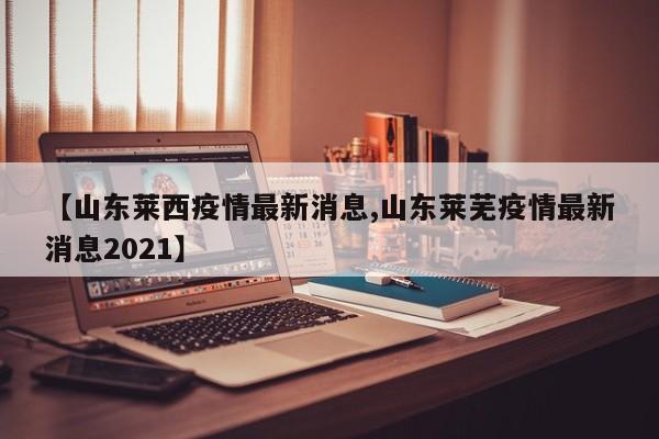 【山东莱西疫情最新消息,山东莱芜疫情最新消息2021】