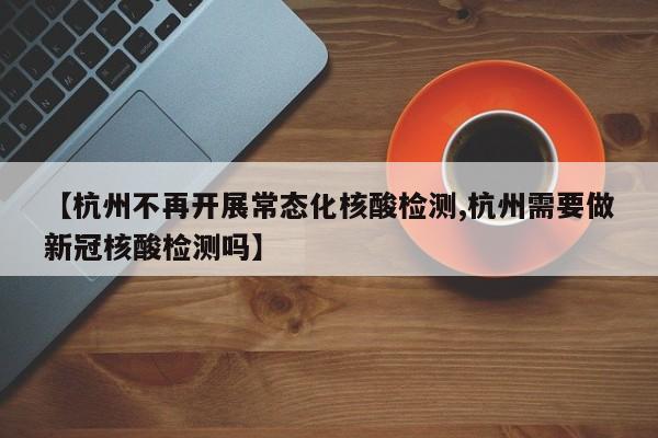 【杭州不再开展常态化核酸检测,杭州需要做新冠核酸检测吗】