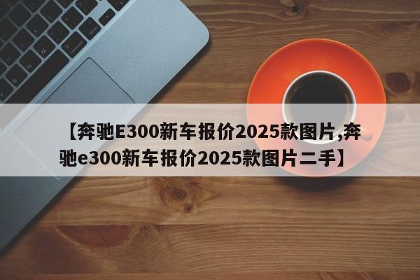 【奔驰E300新车报价2025款图片,奔驰e300新车报价2025款图片二手】