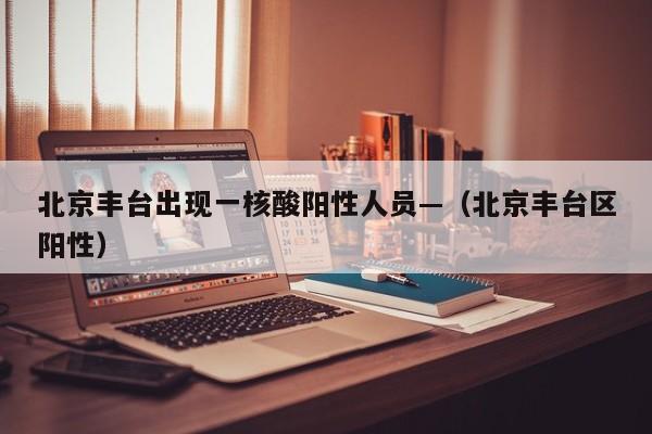 北京丰台出现一核酸阳性人员—(北京丰台区阳性)