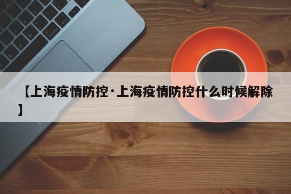 【上海疫情防控·上海疫情防控什么时候解除】