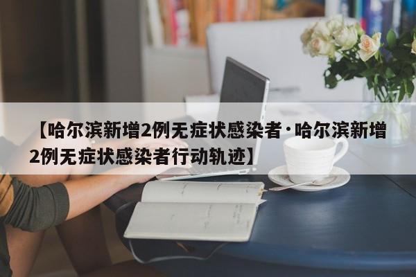 【哈尔滨新增2例无症状感染者·哈尔滨新增2例无症状感染者行动轨迹】