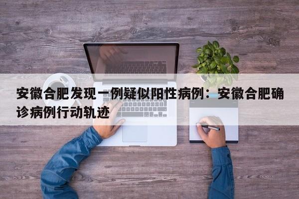 安徽合肥发现一例疑似阳性病例：安徽合肥确诊病例行动轨迹