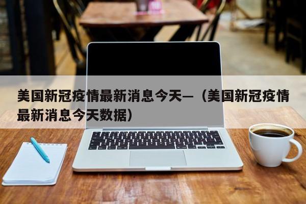 美国新冠疫情最新消息今天—（美国新冠疫情最新消息今天数据）