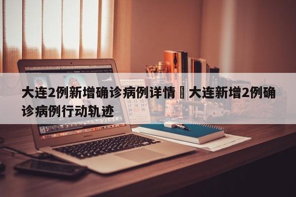 大连2例新增确诊病例详情›大连新增2例确诊病例行动轨迹