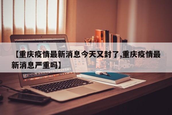 【重庆疫情最新消息今天又封了,重庆疫情最新消息严重吗】