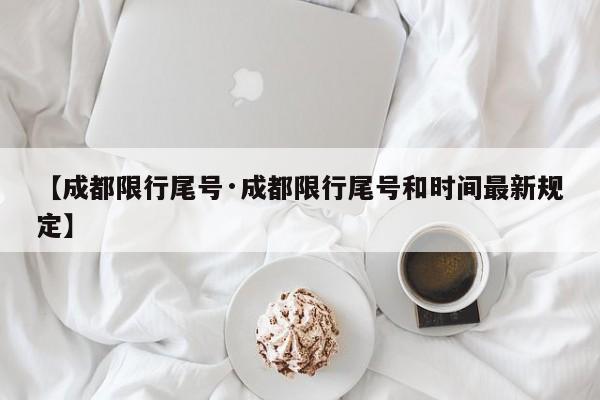 【成都限行尾号·成都限行尾号和时间最新规定】