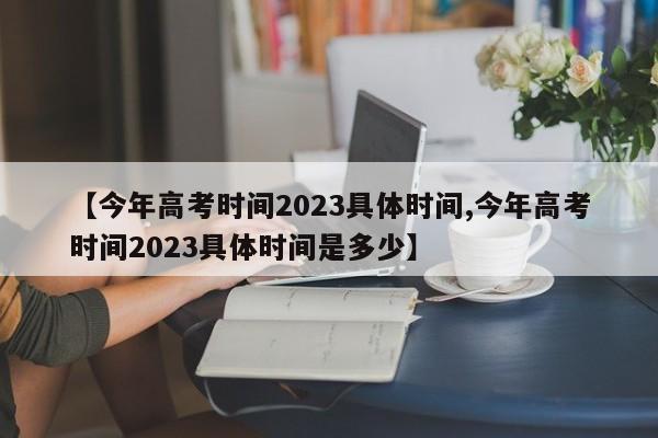【今年高考时间2023具体时间,今年高考时间2023具体时间是多少】
