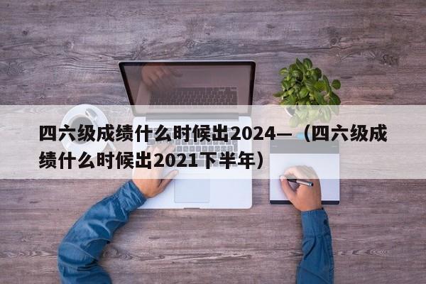 四六级成绩什么时候出2024—(四六级成绩什么时候出2021下半年)