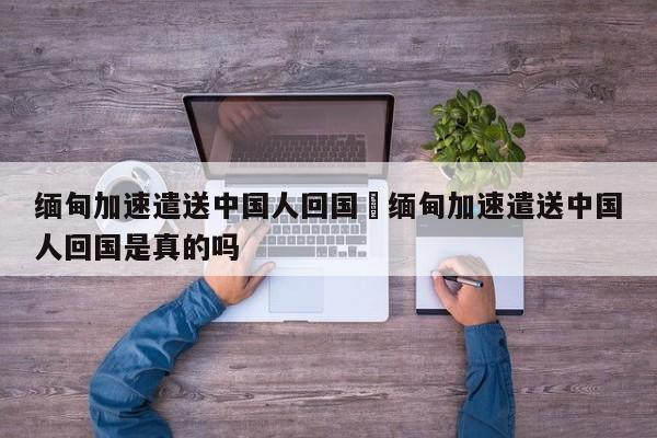 缅甸加速遣送中国人回国›缅甸加速遣送中国人回国是真的吗