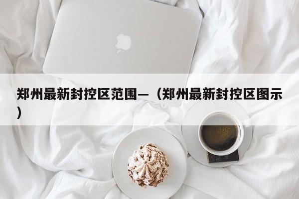 郑州最新封控区范围—(郑州最新封控区图示)