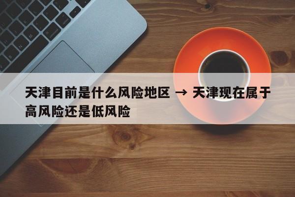 天津目前是什么风险地区 → 天津现在属于高风险还是低风险