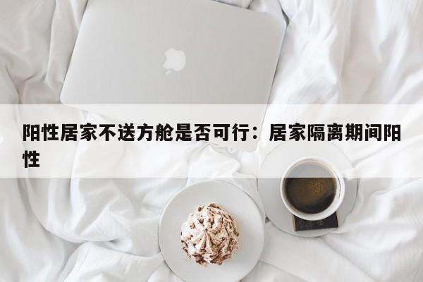 阳性居家不送方舱是否可行：居家隔离期间阳性