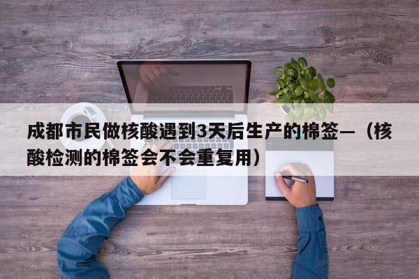 成都市民做核酸遇到3天后生产的棉签—（核酸检测的棉签会不会重复用）