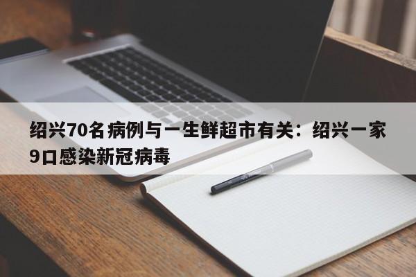 绍兴70名病例与一生鲜超市有关：绍兴一家9口感染新冠病毒