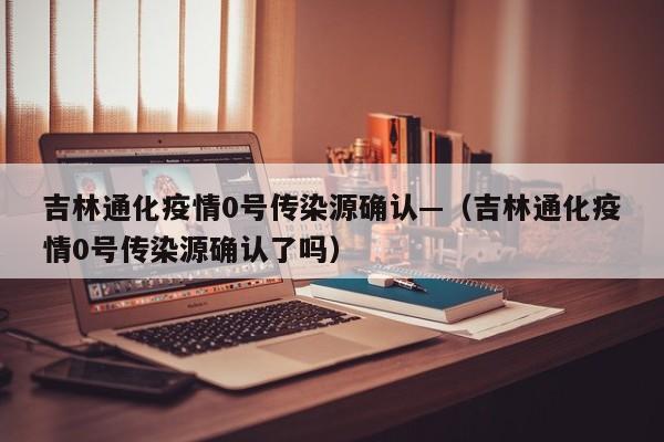 吉林通化疫情0号传染源确认—（吉林通化疫情0号传染源确认了吗）