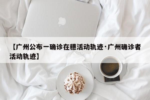 【广州公布一确诊在穗活动轨迹·广州确诊者活动轨迹】