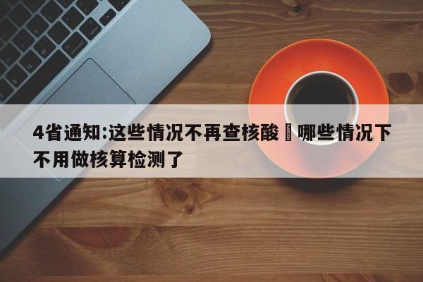 4省通知:这些情况不再查核酸›哪些情况下不用做核算检测了