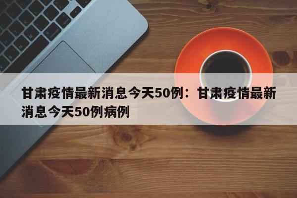 甘肃疫情最新消息今天50例：甘肃疫情最新消息今天50例病例