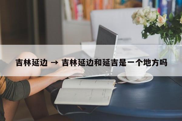 吉林延边 → 吉林延边和延吉是一个地方吗