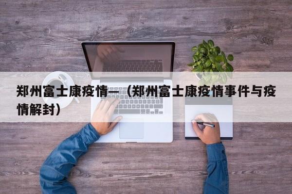 郑州富士康疫情—（郑州富士康疫情事件与疫情解封）