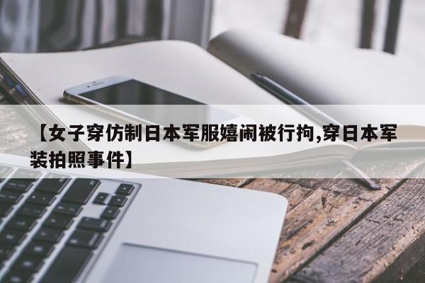 【女子穿仿制日本军服嬉闹被行拘,穿日本军装拍照事件】