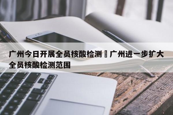 广州今日开展全员核酸检测›广州进一步扩大全员核酸检测范围